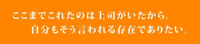 ここまでこれたのは上司がいたから。自分もそんな存在でありたい。