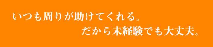 いつも周りが助けてくれる。だから未経験でも大丈夫。